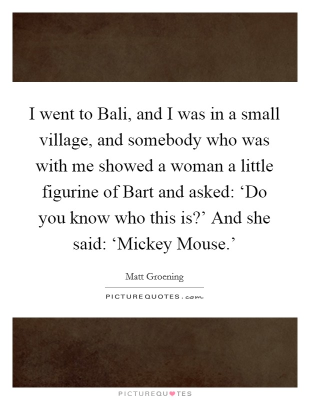 I went to Bali, and I was in a small village, and somebody who was with me showed a woman a little figurine of Bart and asked: ‘Do you know who this is?' And she said: ‘Mickey Mouse.' Picture Quote #1