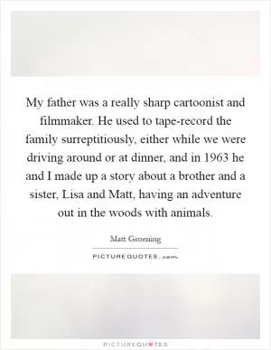 My father was a really sharp cartoonist and filmmaker. He used to tape-record the family surreptitiously, either while we were driving around or at dinner, and in 1963 he and I made up a story about a brother and a sister, Lisa and Matt, having an adventure out in the woods with animals Picture Quote #1