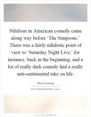 Nihilism in American comedy came along way before ‘The Simpsons.’ There was a fairly nihilistic point of view to ‘Saturday Night Live,’ for instance, back in the beginning, and a lot of really dark comedy had a really anti-sentimental take on life Picture Quote #1