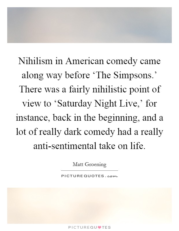 Nihilism in American comedy came along way before ‘The Simpsons.' There was a fairly nihilistic point of view to ‘Saturday Night Live,' for instance, back in the beginning, and a lot of really dark comedy had a really anti-sentimental take on life Picture Quote #1