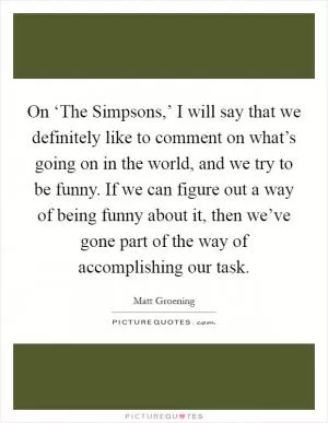 On ‘The Simpsons,’ I will say that we definitely like to comment on what’s going on in the world, and we try to be funny. If we can figure out a way of being funny about it, then we’ve gone part of the way of accomplishing our task Picture Quote #1