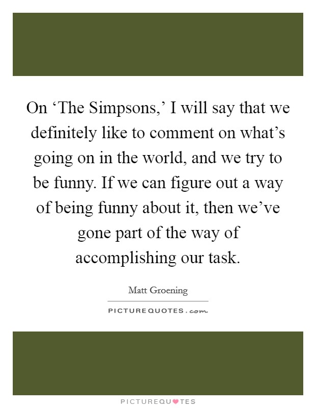 On ‘The Simpsons,' I will say that we definitely like to comment on what's going on in the world, and we try to be funny. If we can figure out a way of being funny about it, then we've gone part of the way of accomplishing our task Picture Quote #1