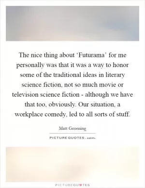The nice thing about ‘Futurama’ for me personally was that it was a way to honor some of the traditional ideas in literary science fiction, not so much movie or television science fiction - although we have that too, obviously. Our situation, a workplace comedy, led to all sorts of stuff Picture Quote #1