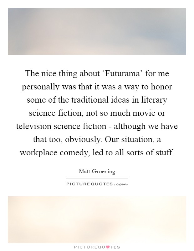The nice thing about ‘Futurama' for me personally was that it was a way to honor some of the traditional ideas in literary science fiction, not so much movie or television science fiction - although we have that too, obviously. Our situation, a workplace comedy, led to all sorts of stuff Picture Quote #1