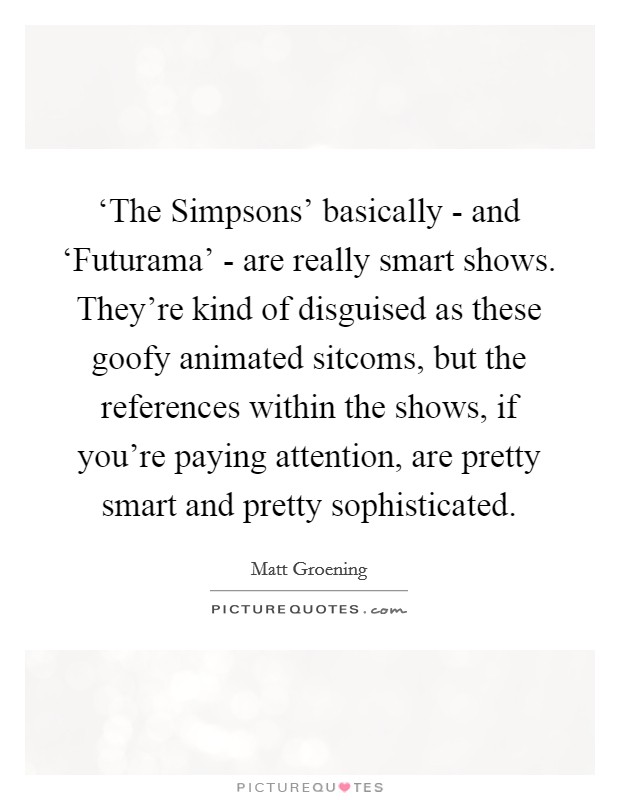 ‘The Simpsons' basically - and ‘Futurama' - are really smart shows. They're kind of disguised as these goofy animated sitcoms, but the references within the shows, if you're paying attention, are pretty smart and pretty sophisticated Picture Quote #1