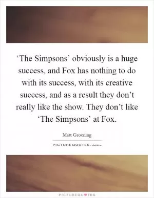 ‘The Simpsons’ obviously is a huge success, and Fox has nothing to do with its success, with its creative success, and as a result they don’t really like the show. They don’t like ‘The Simpsons’ at Fox Picture Quote #1