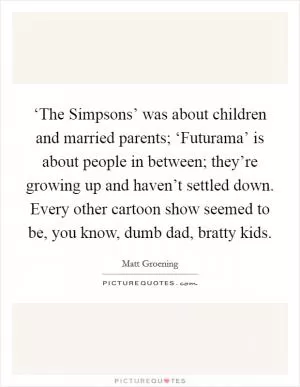 ‘The Simpsons’ was about children and married parents; ‘Futurama’ is about people in between; they’re growing up and haven’t settled down. Every other cartoon show seemed to be, you know, dumb dad, bratty kids Picture Quote #1