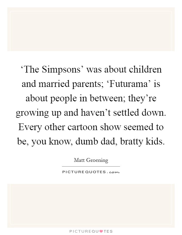 ‘The Simpsons' was about children and married parents; ‘Futurama' is about people in between; they're growing up and haven't settled down. Every other cartoon show seemed to be, you know, dumb dad, bratty kids Picture Quote #1