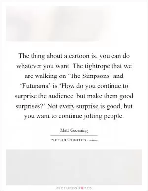 The thing about a cartoon is, you can do whatever you want. The tightrope that we are walking on ‘The Simpsons’ and ‘Futurama’ is ‘How do you continue to surprise the audience, but make them good surprises?’ Not every surprise is good, but you want to continue jolting people Picture Quote #1