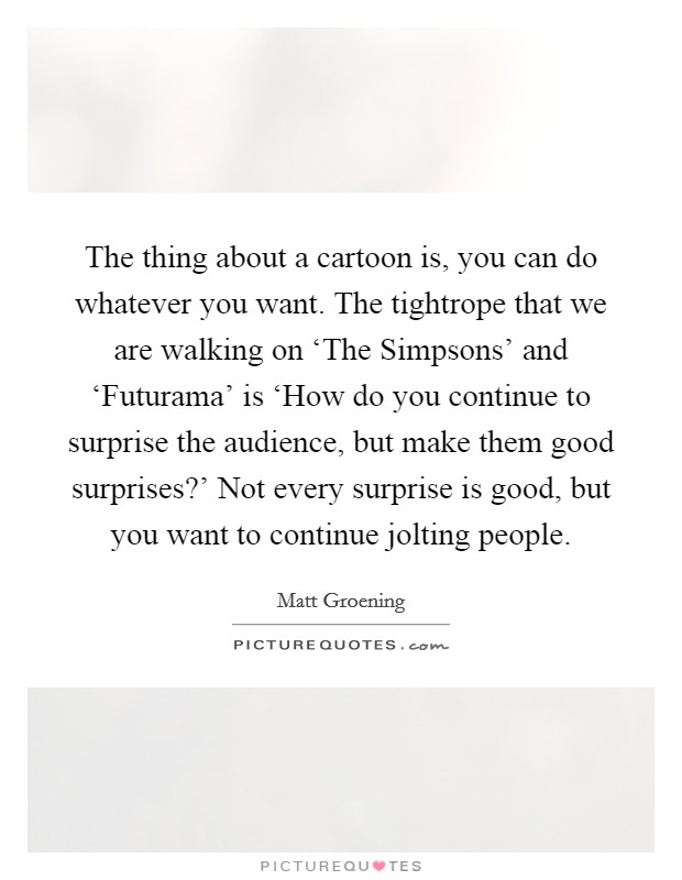 The thing about a cartoon is, you can do whatever you want. The tightrope that we are walking on ‘The Simpsons' and ‘Futurama' is ‘How do you continue to surprise the audience, but make them good surprises?' Not every surprise is good, but you want to continue jolting people Picture Quote #1