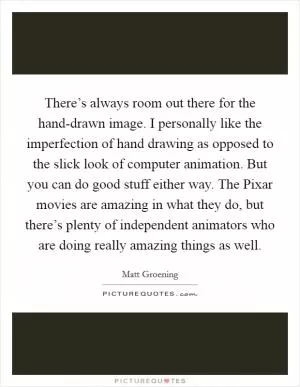 There’s always room out there for the hand-drawn image. I personally like the imperfection of hand drawing as opposed to the slick look of computer animation. But you can do good stuff either way. The Pixar movies are amazing in what they do, but there’s plenty of independent animators who are doing really amazing things as well Picture Quote #1