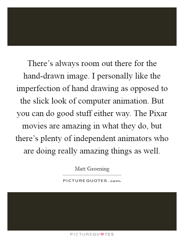 There’s always room out there for the hand-drawn image. I personally like the imperfection of hand drawing as opposed to the slick look of computer animation. But you can do good stuff either way. The Pixar movies are amazing in what they do, but there’s plenty of independent animators who are doing really amazing things as well Picture Quote #1