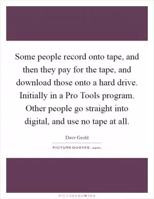 Some people record onto tape, and then they pay for the tape, and download those onto a hard drive. Initially in a Pro Tools program. Other people go straight into digital, and use no tape at all Picture Quote #1