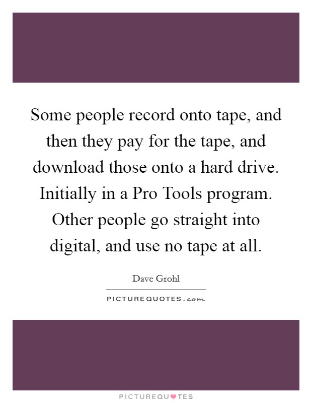 Some people record onto tape, and then they pay for the tape, and download those onto a hard drive. Initially in a Pro Tools program. Other people go straight into digital, and use no tape at all Picture Quote #1