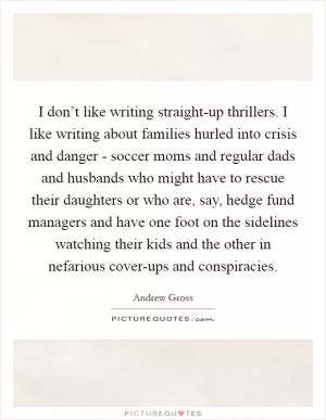 I don’t like writing straight-up thrillers. I like writing about families hurled into crisis and danger - soccer moms and regular dads and husbands who might have to rescue their daughters or who are, say, hedge fund managers and have one foot on the sidelines watching their kids and the other in nefarious cover-ups and conspiracies Picture Quote #1