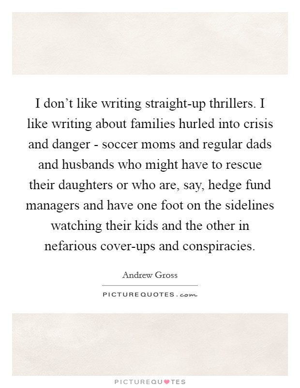 I don't like writing straight-up thrillers. I like writing about families hurled into crisis and danger - soccer moms and regular dads and husbands who might have to rescue their daughters or who are, say, hedge fund managers and have one foot on the sidelines watching their kids and the other in nefarious cover-ups and conspiracies Picture Quote #1