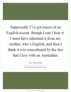 Supposedly I’ve got traces of an English accent, though I can’t hear it. I must have inherited it from my mother, who’s English, and then I think it was exacerbated by the fact that I live with an Australian Picture Quote #1