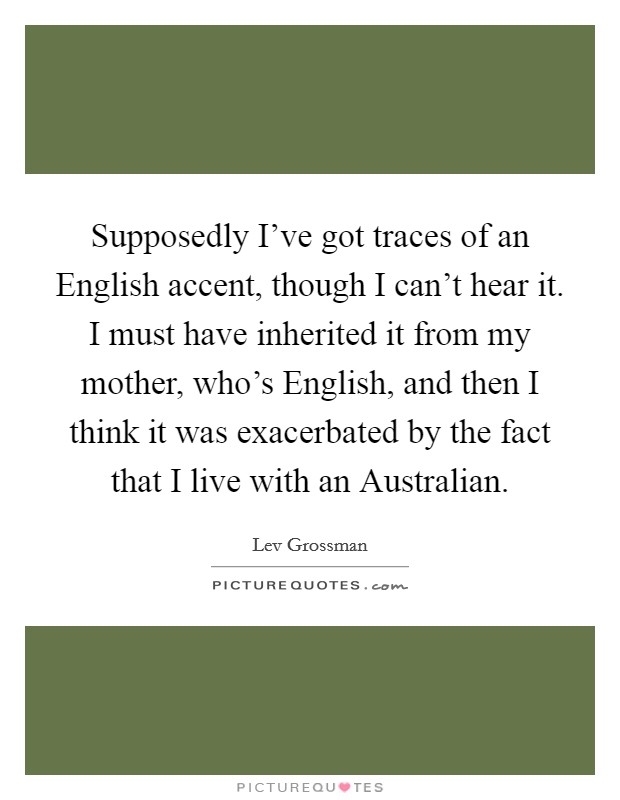 Supposedly I've got traces of an English accent, though I can't hear it. I must have inherited it from my mother, who's English, and then I think it was exacerbated by the fact that I live with an Australian Picture Quote #1