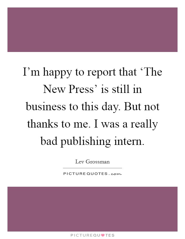 I'm happy to report that ‘The New Press' is still in business to this day. But not thanks to me. I was a really bad publishing intern Picture Quote #1