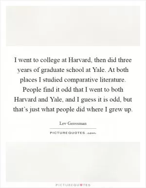 I went to college at Harvard, then did three years of graduate school at Yale. At both places I studied comparative literature. People find it odd that I went to both Harvard and Yale, and I guess it is odd, but that’s just what people did where I grew up Picture Quote #1