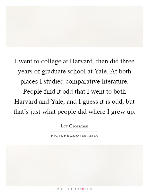 I went to college at Harvard, then did three years of graduate school at Yale. At both places I studied comparative literature. People find it odd that I went to both Harvard and Yale, and I guess it is odd, but that's just what people did where I grew up Picture Quote #1