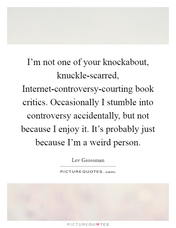 I'm not one of your knockabout, knuckle-scarred, Internet-controversy-courting book critics. Occasionally I stumble into controversy accidentally, but not because I enjoy it. It's probably just because I'm a weird person Picture Quote #1