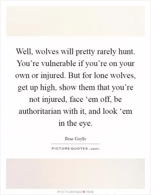 Well, wolves will pretty rarely hunt. You’re vulnerable if you’re on your own or injured. But for lone wolves, get up high, show them that you’re not injured, face ‘em off, be authoritarian with it, and look ‘em in the eye Picture Quote #1