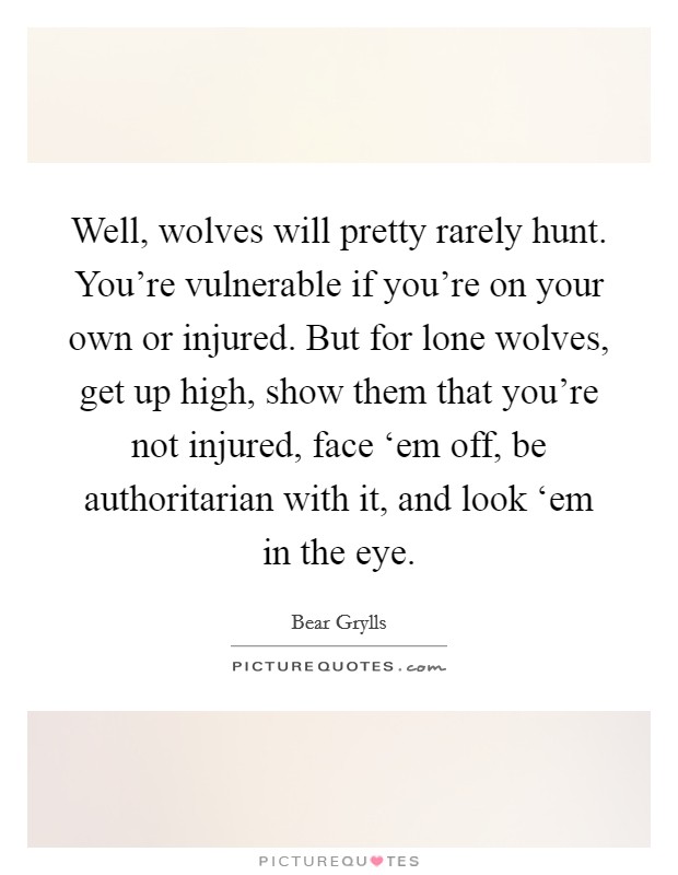 Well, wolves will pretty rarely hunt. You're vulnerable if you're on your own or injured. But for lone wolves, get up high, show them that you're not injured, face ‘em off, be authoritarian with it, and look ‘em in the eye Picture Quote #1