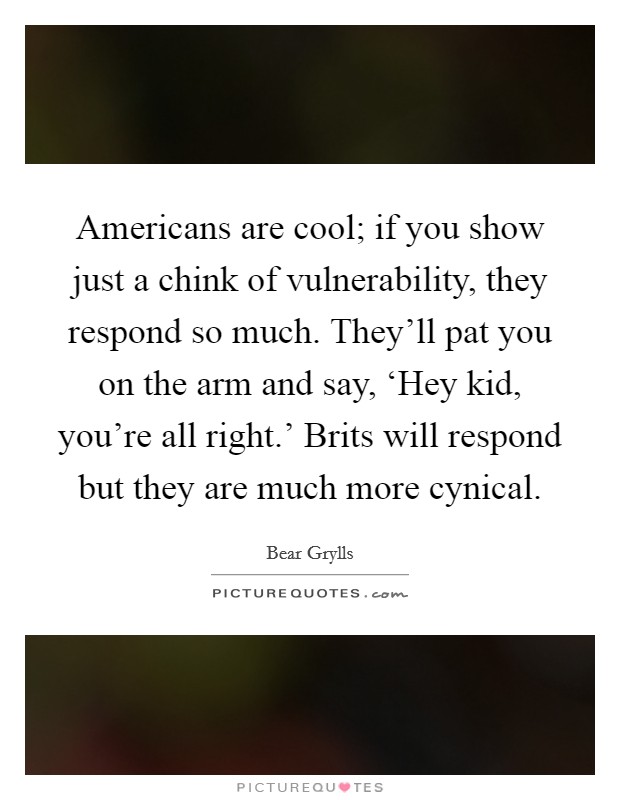 Americans are cool; if you show just a chink of vulnerability, they respond so much. They'll pat you on the arm and say, ‘Hey kid, you're all right.' Brits will respond but they are much more cynical Picture Quote #1
