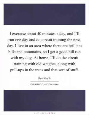 I exercise about 40 minutes a day, and I’ll run one day and do circuit training the next day. I live in an area where there are brilliant hills and mountains, so I get a good hill run with my dog. At home, I’ll do the circuit training with old weights, along with pull-ups in the trees and that sort of stuff Picture Quote #1