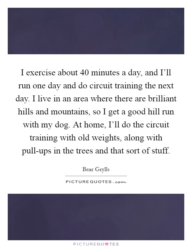 I exercise about 40 minutes a day, and I'll run one day and do circuit training the next day. I live in an area where there are brilliant hills and mountains, so I get a good hill run with my dog. At home, I'll do the circuit training with old weights, along with pull-ups in the trees and that sort of stuff Picture Quote #1