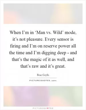 When I’m in ‘Man vs. Wild’ mode, it’s not pleasure. Every sensor is firing and I’m on reserve power all the time and I’m digging deep - and that’s the magic of it as well, and that’s raw and it’s great Picture Quote #1