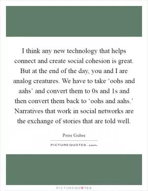 I think any new technology that helps connect and create social cohesion is great. But at the end of the day, you and I are analog creatures. We have to take ‘oohs and aahs’ and convert them to 0s and 1s and then convert them back to ‘oohs and aahs.’ Narratives that work in social networks are the exchange of stories that are told well Picture Quote #1