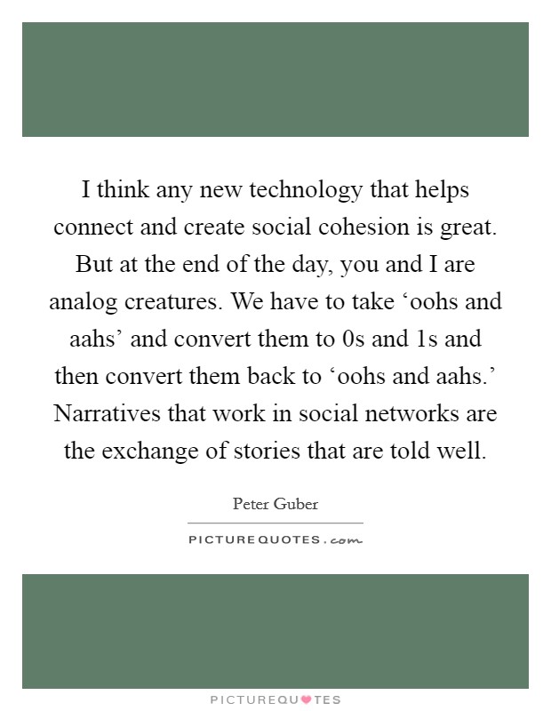 I think any new technology that helps connect and create social cohesion is great. But at the end of the day, you and I are analog creatures. We have to take ‘oohs and aahs' and convert them to 0s and 1s and then convert them back to ‘oohs and aahs.' Narratives that work in social networks are the exchange of stories that are told well Picture Quote #1
