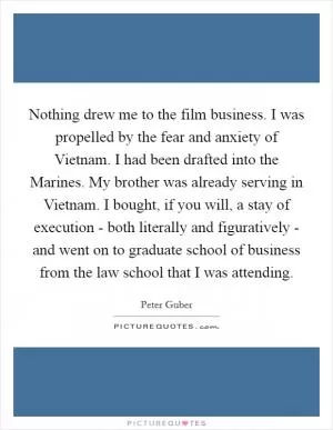 Nothing drew me to the film business. I was propelled by the fear and anxiety of Vietnam. I had been drafted into the Marines. My brother was already serving in Vietnam. I bought, if you will, a stay of execution - both literally and figuratively - and went on to graduate school of business from the law school that I was attending Picture Quote #1
