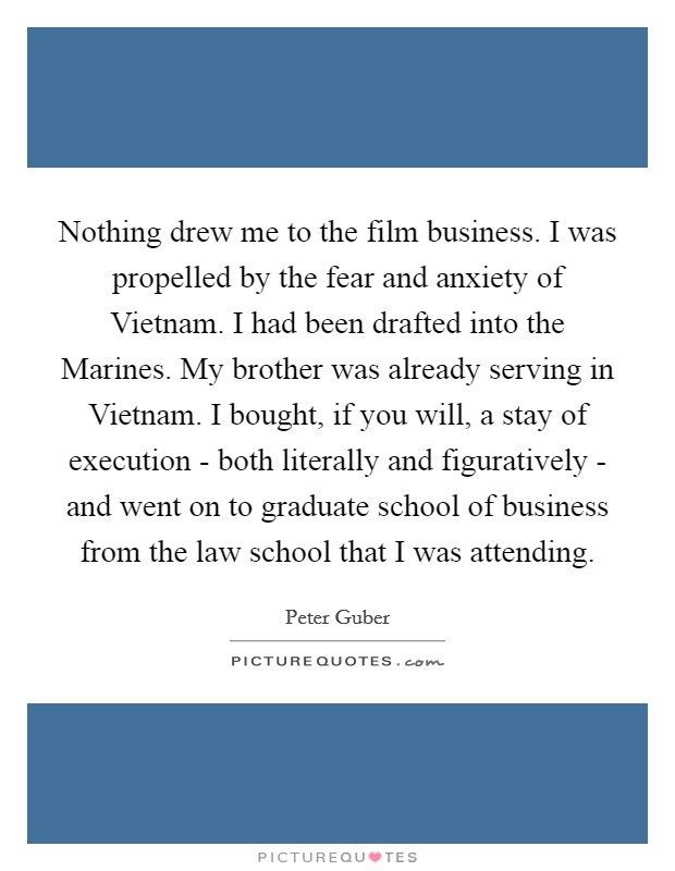Nothing drew me to the film business. I was propelled by the fear and anxiety of Vietnam. I had been drafted into the Marines. My brother was already serving in Vietnam. I bought, if you will, a stay of execution - both literally and figuratively - and went on to graduate school of business from the law school that I was attending Picture Quote #1