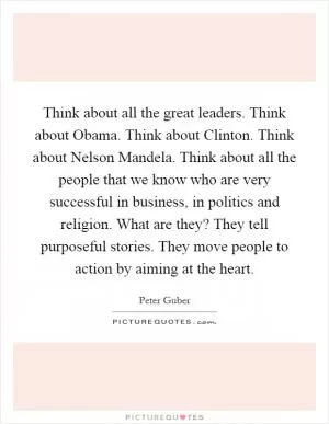 Think about all the great leaders. Think about Obama. Think about Clinton. Think about Nelson Mandela. Think about all the people that we know who are very successful in business, in politics and religion. What are they? They tell purposeful stories. They move people to action by aiming at the heart Picture Quote #1