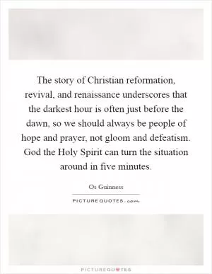 The story of Christian reformation, revival, and renaissance underscores that the darkest hour is often just before the dawn, so we should always be people of hope and prayer, not gloom and defeatism. God the Holy Spirit can turn the situation around in five minutes Picture Quote #1