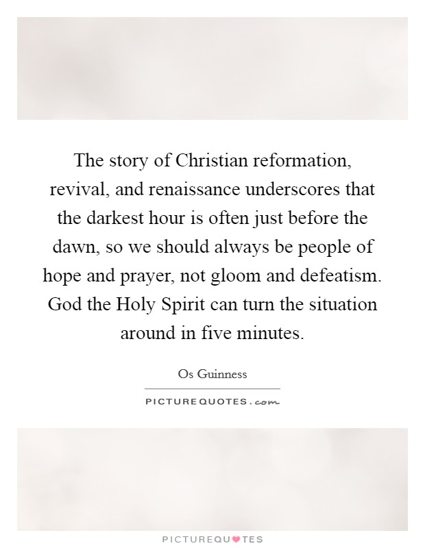 The story of Christian reformation, revival, and renaissance underscores that the darkest hour is often just before the dawn, so we should always be people of hope and prayer, not gloom and defeatism. God the Holy Spirit can turn the situation around in five minutes Picture Quote #1