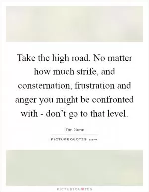 Take the high road. No matter how much strife, and consternation, frustration and anger you might be confronted with - don’t go to that level Picture Quote #1