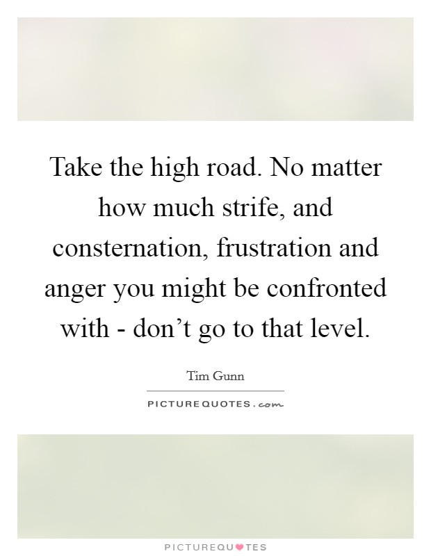Take the high road. No matter how much strife, and consternation, frustration and anger you might be confronted with - don't go to that level Picture Quote #1