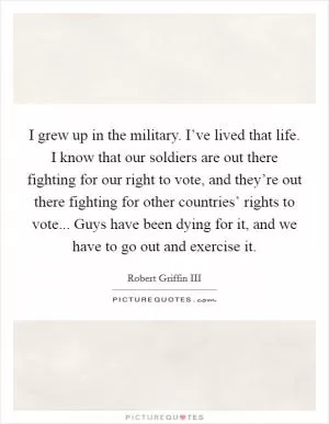 I grew up in the military. I’ve lived that life. I know that our soldiers are out there fighting for our right to vote, and they’re out there fighting for other countries’ rights to vote... Guys have been dying for it, and we have to go out and exercise it Picture Quote #1