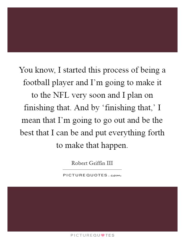 You know, I started this process of being a football player and I'm going to make it to the NFL very soon and I plan on finishing that. And by ‘finishing that,' I mean that I'm going to go out and be the best that I can be and put everything forth to make that happen Picture Quote #1