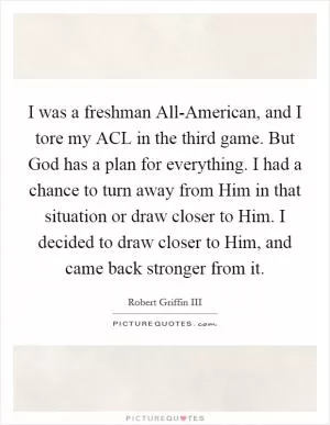 I was a freshman All-American, and I tore my ACL in the third game. But God has a plan for everything. I had a chance to turn away from Him in that situation or draw closer to Him. I decided to draw closer to Him, and came back stronger from it Picture Quote #1