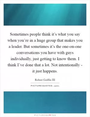 Sometimes people think it’s what you say when you’re in a huge group that makes you a leader. But sometimes it’s the one-on-one conversations you have with guys individually, just getting to know them. I think I’ve done that a lot. Not intentionally - it just happens Picture Quote #1