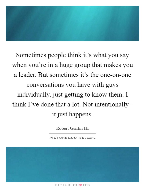 Sometimes people think it's what you say when you're in a huge group that makes you a leader. But sometimes it's the one-on-one conversations you have with guys individually, just getting to know them. I think I've done that a lot. Not intentionally - it just happens Picture Quote #1