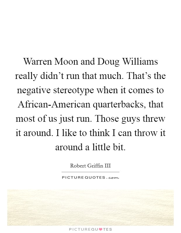 Warren Moon and Doug Williams really didn't run that much. That's the negative stereotype when it comes to African-American quarterbacks, that most of us just run. Those guys threw it around. I like to think I can throw it around a little bit Picture Quote #1