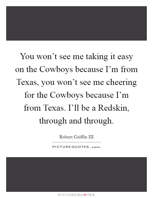 You won't see me taking it easy on the Cowboys because I'm from Texas, you won't see me cheering for the Cowboys because I'm from Texas. I'll be a Redskin, through and through Picture Quote #1