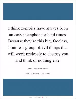 I think zombies have always been an easy metaphor for hard times. Because they’re this big, faceless, brainless group of evil things that will work tirelessly to destroy you and think of nothing else Picture Quote #1