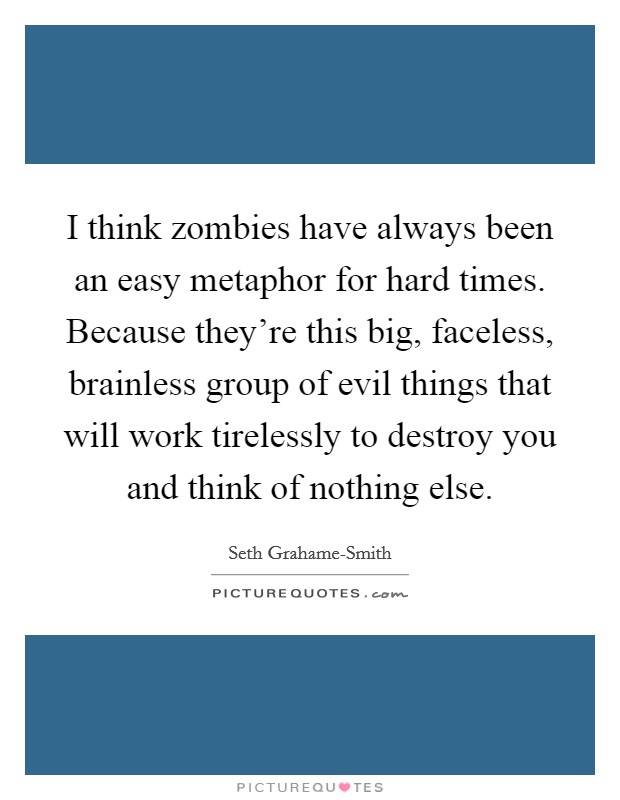 I think zombies have always been an easy metaphor for hard times. Because they're this big, faceless, brainless group of evil things that will work tirelessly to destroy you and think of nothing else Picture Quote #1